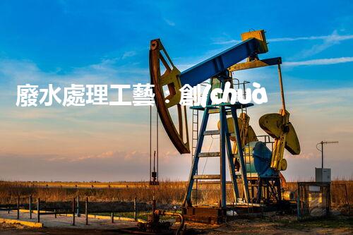 廢水處理工藝：創(chuàng)新突破！揭秘五大革命性技術(shù)，助力環(huán)境保護！